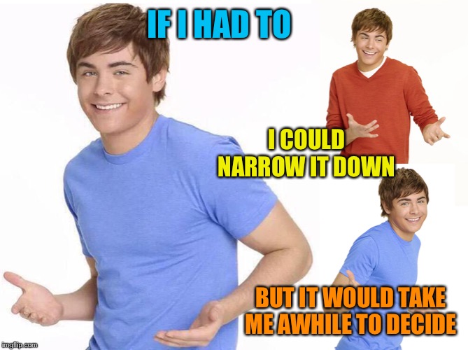 Zac Efron | IF I HAD TO BUT IT WOULD TAKE ME AWHILE TO DECIDE I COULD NARROW IT DOWN | image tagged in zac efron | made w/ Imgflip meme maker