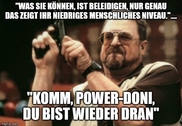 Am I The Only One Around Here Meme | "WAS SIE KÖNNEN, IST BELEIDIGEN, NUR GENAU DAS ZEIGT IHR NIEDRIGES MENSCHLICHES NIVEAU.".... "KOMM, POWER-DONI, DU BIST WIEDER DRAN" | image tagged in memes,am i the only one around here | made w/ Imgflip meme maker