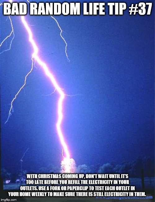 lightning | BAD RANDOM LIFE TIP #37; WITH CHRISTMAS COMING UP, DON'T WAIT UNTIL IT'S TOO LATE BEFORE YOU REFILL THE ELECTRICITY IN YOUR OUTLETS. USE A FORK OR PAPERCLIP TO TEST EACH OUTLET IN YOUR HOME WEEKLY TO MAKE SURE THERE IS STILL ELECTRICITY IN THEM. | image tagged in lightning | made w/ Imgflip meme maker