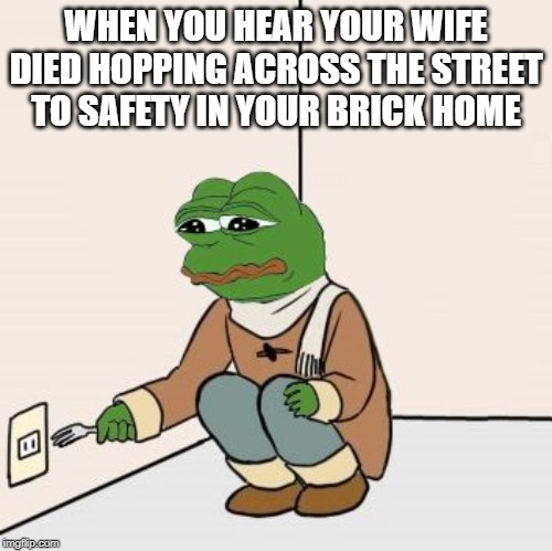 Oh Frogger | WHEN YOU HEAR YOUR WIFE DIED HOPPING ACROSS THE STREET TO SAFETY IN YOUR BRICK HOME | image tagged in pepe the frog fork | made w/ Imgflip meme maker