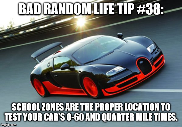 Speed Car | BAD RANDOM LIFE TIP #38:; SCHOOL ZONES ARE THE PROPER LOCATION TO TEST YOUR CAR'S 0-60 AND QUARTER MILE TIMES. | image tagged in speed car | made w/ Imgflip meme maker