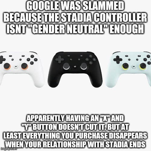 Epsteins banker didn't kill himself | GOOGLE WAS SLAMMED BECAUSE THE STADIA CONTROLLER ISNT "GENDER NEUTRAL" ENOUGH; APPARENTLY HAVING AN "X" AND "Y" BUTTON DOESN'T CUT IT. BUT AT LEAST EVERYTHING YOU PURCHASE DISAPPEARS WHEN YOUR RELATIONSHIP WITH STADIA ENDS | image tagged in political meme,funny memes | made w/ Imgflip meme maker