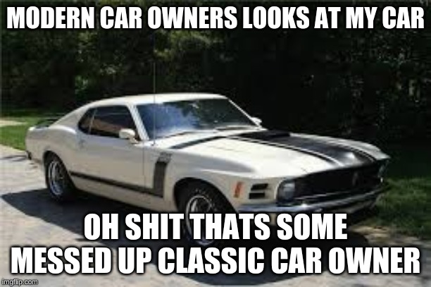 MODERN CAR OWNERS LOOKS AT MY CAR; OH SHIT THATS SOME MESSED UP CLASSIC CAR OWNER | image tagged in cars,classic | made w/ Imgflip meme maker
