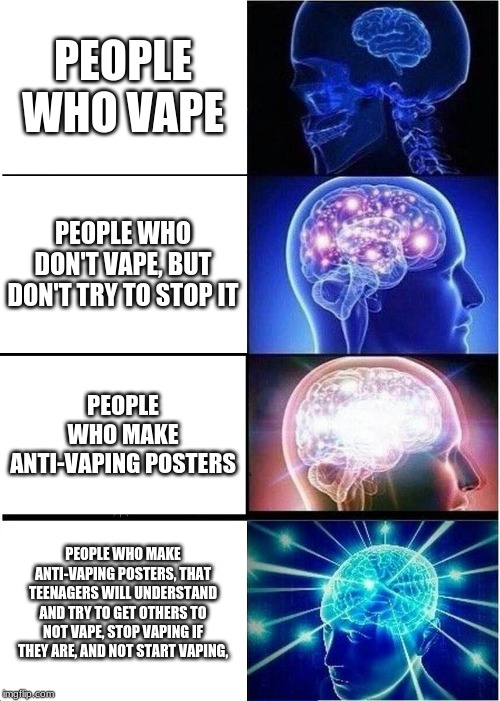 Expanding Brain | PEOPLE WHO VAPE; PEOPLE WHO DON'T VAPE, BUT DON'T TRY TO STOP IT; PEOPLE WHO MAKE ANTI-VAPING POSTERS; PEOPLE WHO MAKE ANTI-VAPING POSTERS, THAT TEENAGERS WILL UNDERSTAND AND TRY TO GET OTHERS TO NOT VAPE, STOP VAPING IF THEY ARE, AND NOT START VAPING, | image tagged in memes,expanding brain | made w/ Imgflip meme maker