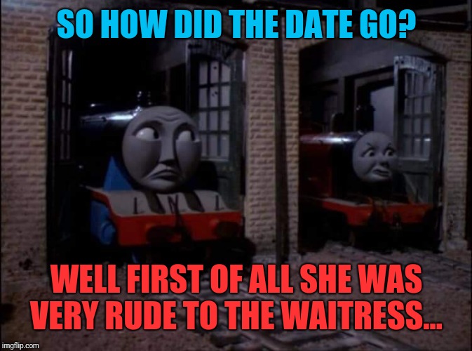 James's Date | SO HOW DID THE DATE GO? WELL FIRST OF ALL SHE WAS VERY RUDE TO THE WAITRESS... | image tagged in thomas the tank engine,dating,comedy | made w/ Imgflip meme maker