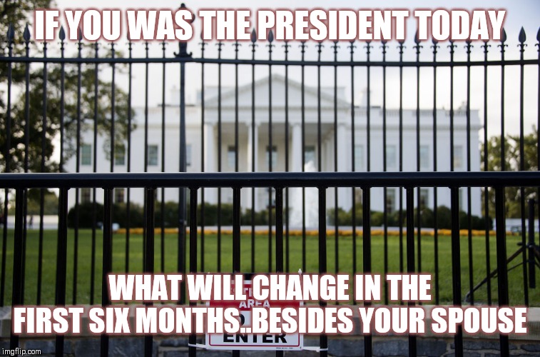 Jroc113 | IF YOU WAS THE PRESIDENT TODAY; WHAT WILL CHANGE IN THE FIRST SIX MONTHS..BESIDES YOUR SPOUSE | image tagged in white house fence | made w/ Imgflip meme maker