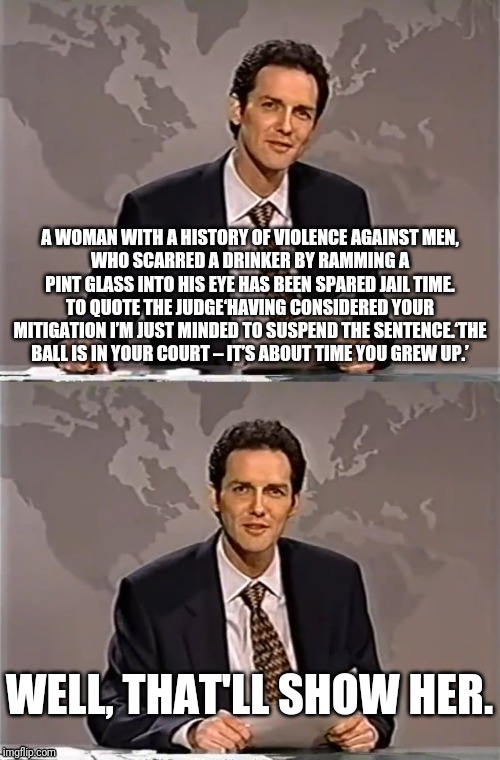 WEEKEND UPDATE WITH NORM | A WOMAN WITH A HISTORY OF VIOLENCE AGAINST MEN,
WHO SCARRED A DRINKER BY RAMMING A PINT GLASS INTO HIS EYE HAS BEEN SPARED JAIL TIME. TO QUOTE THE JUDGE‘HAVING CONSIDERED YOUR MITIGATION I’M JUST MINDED TO SUSPEND THE SENTENCE.‘THE BALL IS IN YOUR COURT – IT’S ABOUT TIME YOU GREW UP.’; WELL, THAT'LL SHOW HER. | image tagged in weekend update with norm,violence,woman,jail,uk | made w/ Imgflip meme maker