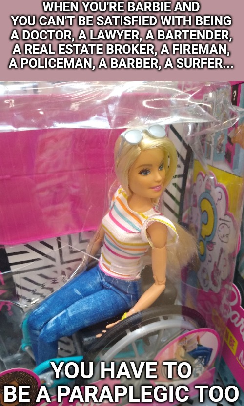 WHEN YOU'RE BARBIE AND YOU CAN'T BE SATISFIED WITH BEING A DOCTOR, A LAWYER, A BARTENDER, A REAL ESTATE BROKER, A FIREMAN, A POLICEMAN, A BARBER, A SURFER... YOU HAVE TO BE A PARAPLEGIC TOO | image tagged in memes,barbie | made w/ Imgflip meme maker