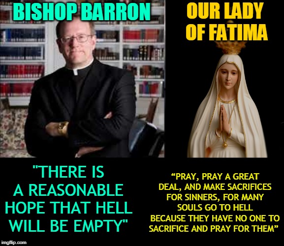 OUR LADY
 OF FATIMA; BISHOP BARRON; "THERE IS A REASONABLE HOPE THAT HELL WILL BE EMPTY"; “PRAY, PRAY A GREAT DEAL, AND MAKE SACRIFICES FOR SINNERS, FOR MANY SOULS GO TO HELL BECAUSE THEY HAVE NO ONE TO SACRIFICE AND PRAY FOR THEM” | made w/ Imgflip meme maker