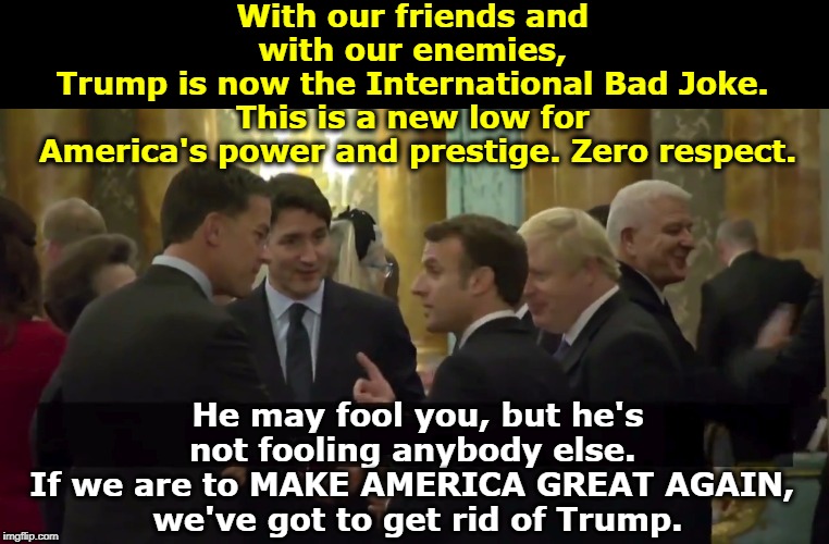 Make America Gloomy Again | With our friends and 
with our enemies, 
Trump is now the International Bad Joke. 
This is a new low for 
America's power and prestige. Zero respect. He may fool you, but he's not fooling anybody else. 
If we are to MAKE AMERICA GREAT AGAIN, 
we've got to get rid of Trump. | image tagged in trump the international bad joke,trump,embarrassing,joke,clown,fool | made w/ Imgflip meme maker