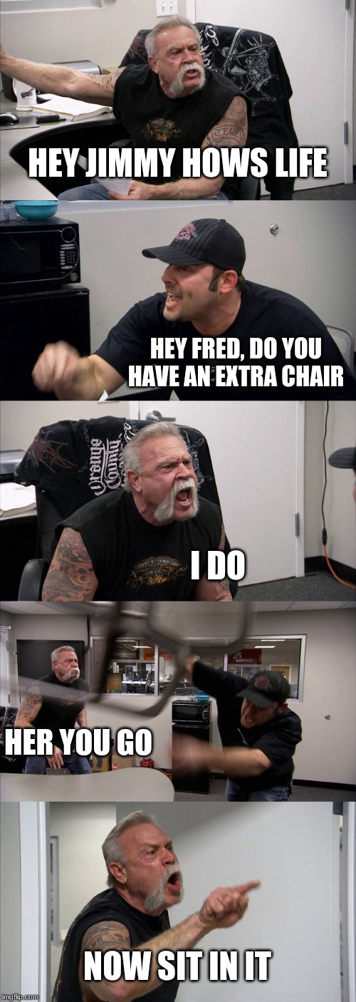 American Chopper Argument Meme | HEY JIMMY HOWS LIFE; HEY FRED, DO YOU HAVE AN EXTRA CHAIR; I DO; HER YOU GO; NOW SIT IN IT | image tagged in memes,american chopper argument | made w/ Imgflip meme maker