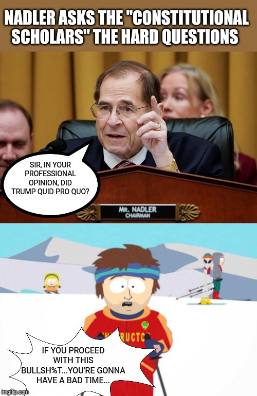 Nadler asks the experts... | NADLER ASKS THE "CONSTITUTIONAL SCHOLARS" THE HARD QUESTIONS; SIR, IN YOUR PROFESSIONAL OPINION, DID TRUMP QUID PRO QUO? IF YOU PROCEED WITH THIS BULLSH%T...YOU'RE GONNA HAVE A BAD TIME... | image tagged in south park ski instructor,jerrold nadler,government corruption,constitution,impeach trump,stupid liberals | made w/ Imgflip meme maker