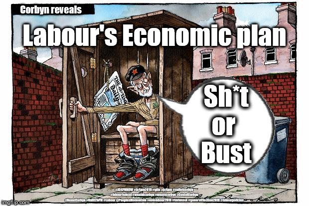 Corbyn - Labour's economic plan | Corbyn reveals; Labour's Economic plan; Sh*t
or 
Bust; #JC4PMNOW #jc4pm2019 #gtto #jc4pm #cultofcorbyn #labourisdead #weaintcorbyn #wearecorbyn #CostofCorbyn #NeverCorbyn #Unfit2bPM #Labour @PeoplesMomentum #votelabour2019 #toriesout #generalElection2019 #labourpolicies | image tagged in brexit election 2019,brexit boris corbyn farage swinson trump,jc4pmnow gtto jc4pm2019,cultofcorbyn,corbyn unfit2bpm,momentum stu | made w/ Imgflip meme maker