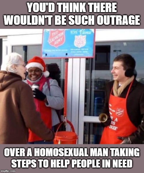 Have we grown this stupid in society? (Don't answer that.) #CharityOverGovernment | YOU'D THINK THERE WOULDN'T BE SUCH OUTRAGE; OVER A HOMOSEXUAL MAN TAKING STEPS TO HELP PEOPLE IN NEED | image tagged in buttigieg,salvation army,christmas,charity,that is a hard to spell name,charity over government | made w/ Imgflip meme maker