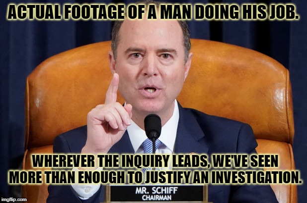 High time for a pro-Schiff meme | ACTUAL FOOTAGE OF A MAN DOING HIS JOB. WHEREVER THE INQUIRY LEADS, WE'VE SEEN MORE THAN ENOUGH TO JUSTIFY AN INVESTIGATION. | image tagged in adam schiff,investigation,ukraine,impeach trump,impeach,politics | made w/ Imgflip meme maker
