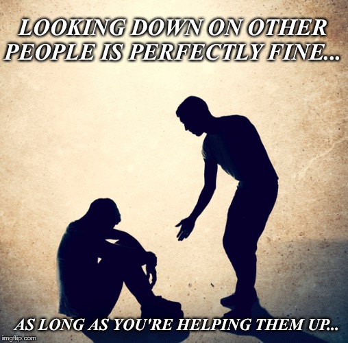 LOOKING DOWN ON OTHER PEOPLE IS PERFECTLY FINE... AS LONG AS YOU'RE HELPING THEM UP... | image tagged in compassion | made w/ Imgflip meme maker