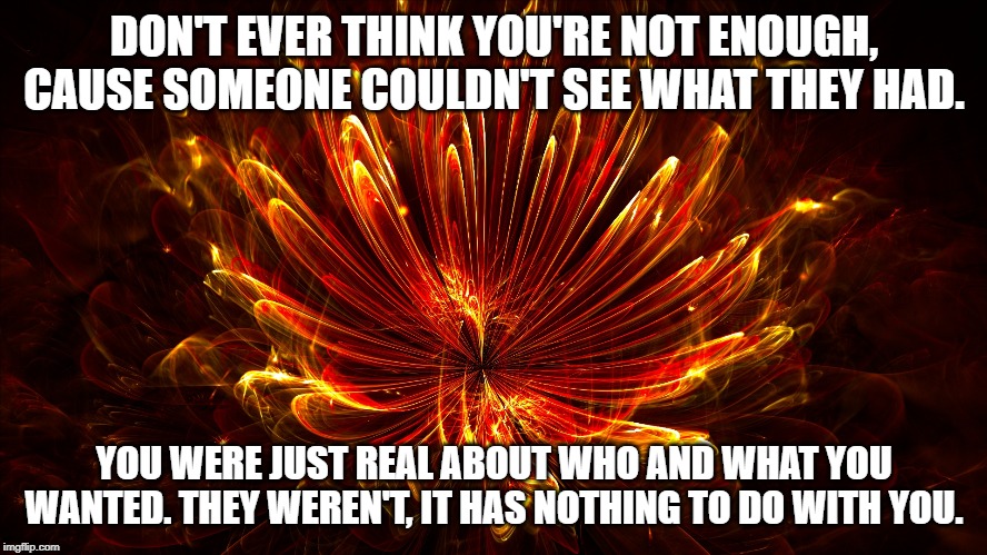DON'T EVER THINK YOU'RE NOT ENOUGH, CAUSE SOMEONE COULDN'T SEE WHAT THEY HAD. YOU WERE JUST REAL ABOUT WHO AND WHAT YOU WANTED. THEY WEREN'T, IT HAS NOTHING TO DO WITH YOU. | image tagged in inspirational quote | made w/ Imgflip meme maker