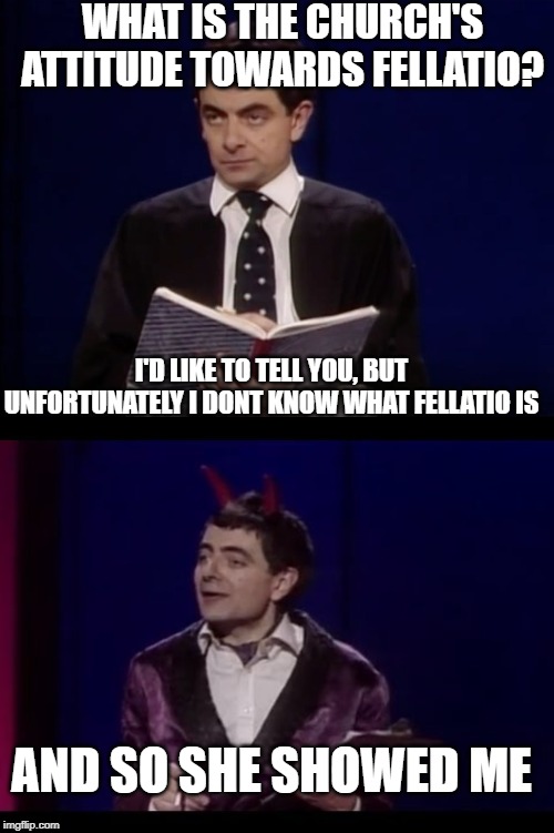 his greatest BJ Joke | WHAT IS THE CHURCH'S ATTITUDE TOWARDS FELLATIO? I'D LIKE TO TELL YOU, BUT UNFORTUNATELY I DONT KNOW WHAT FELLATIO IS; AND SO SHE SHOWED ME | image tagged in rowan atkinson,the devil toby,fellatio | made w/ Imgflip meme maker