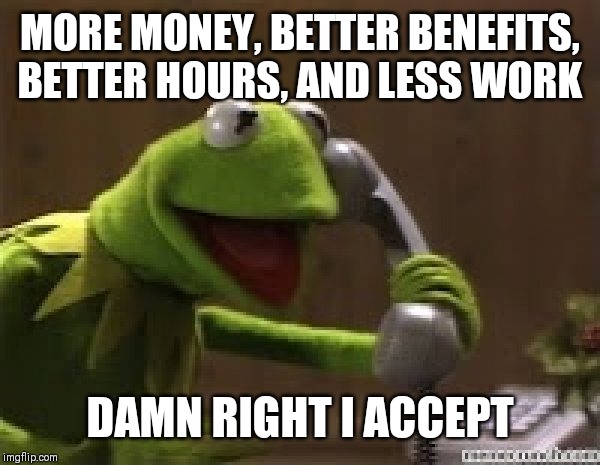 Kermit The Frog At Phone | MORE MONEY, BETTER BENEFITS, BETTER HOURS, AND LESS WORK; DAMN RIGHT I ACCEPT | image tagged in kermit the frog at phone | made w/ Imgflip meme maker