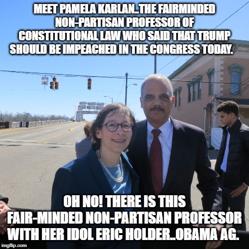 Partisan politics | MEET PAMELA KARLAN..THE FAIRMINDED NON-PARTISAN PROFESSOR OF CONSTITUTIONAL LAW WHO SAID THAT TRUMP SHOULD BE IMPEACHED IN THE CONGRESS TODAY. OH NO! THERE IS THIS FAIR-MINDED NON-PARTISAN PROFESSOR WITH HER IDOL ERIC HOLDER..OBAMA AG. | image tagged in political meme | made w/ Imgflip meme maker