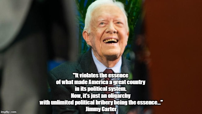 "Jimmy Carter Says America Is An Oligarchy, Not A Democracy" | "It violates the essence of what made America a great country in its political system. Now, it’s just an oligarchy with unlimited politi | image tagged in jimmy carter,oligarchy,democracy,political bribery,toxic money in politics | made w/ Imgflip meme maker