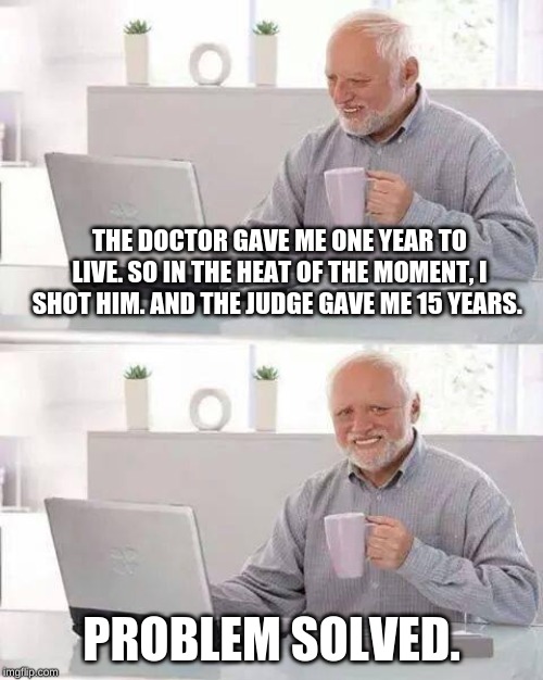 Hide the Pain Harold | THE DOCTOR GAVE ME ONE YEAR TO LIVE. SO IN THE HEAT OF THE MOMENT, I SHOT HIM. AND THE JUDGE GAVE ME 15 YEARS. PROBLEM SOLVED. | image tagged in memes,hide the pain harold | made w/ Imgflip meme maker