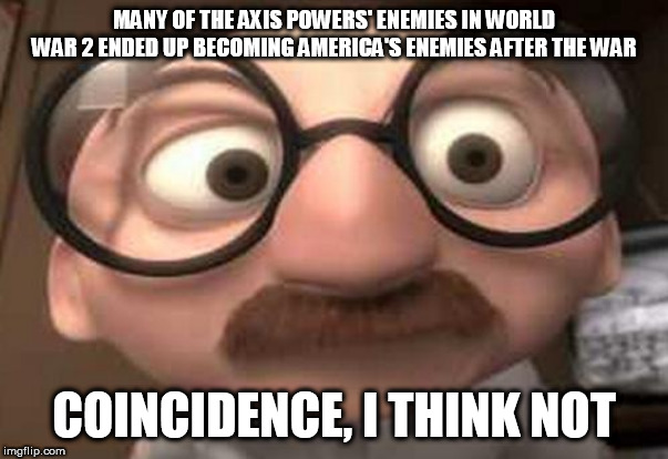 Weird, isn't it? It's almost as if the Axis Powers were anti-Communist.... | MANY OF THE AXIS POWERS' ENEMIES IN WORLD WAR 2 ENDED UP BECOMING AMERICA'S ENEMIES AFTER THE WAR; COINCIDENCE, I THINK NOT | image tagged in coincidence i think not,axis,axis powers,world war 2,enemies,communism | made w/ Imgflip meme maker