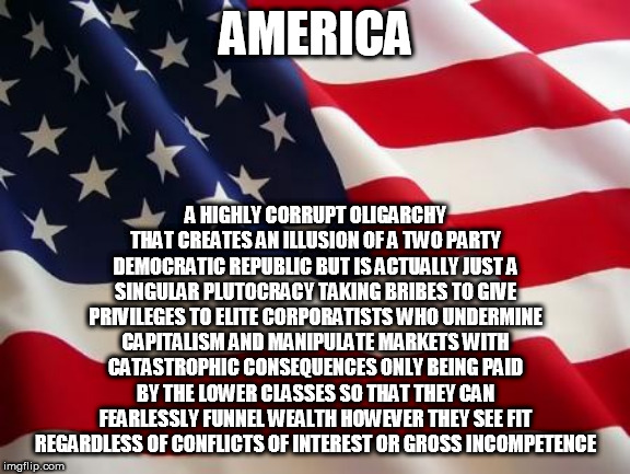 America In A Nutshell | AMERICA; A HIGHLY CORRUPT OLIGARCHY THAT CREATES AN ILLUSION OF A TWO PARTY DEMOCRATIC REPUBLIC BUT IS ACTUALLY JUST A SINGULAR PLUTOCRACY TAKING BRIBES TO GIVE PRIVILEGES TO ELITE CORPORATISTS WHO UNDERMINE CAPITALISM AND MANIPULATE MARKETS WITH CATASTROPHIC CONSEQUENCES ONLY BEING PAID BY THE LOWER CLASSES SO THAT THEY CAN FEARLESSLY FUNNEL WEALTH HOWEVER THEY SEE FIT REGARDLESS OF CONFLICTS OF INTEREST OR GROSS INCOMPETENCE | image tagged in america,oligarchy,plutocracy,corporatism,capitalism,wealth | made w/ Imgflip meme maker