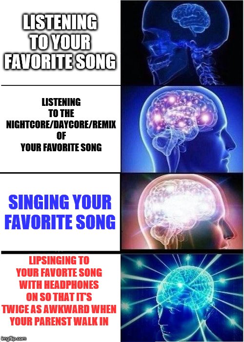 Listening to your favorite song, just like... | LISTENING TO YOUR FAVORITE SONG; LISTENING TO THE NIGHTCORE/DAYCORE/REMIX OF YOUR FAVORITE SONG; SINGING YOUR FAVORITE SONG; LIPSINGING TO YOUR FAVORTE SONG WITH HEADPHONES ON SO THAT IT'S TWICE AS AWKWARD WHEN YOUR PARENST WALK IN | image tagged in memes,expanding brain | made w/ Imgflip meme maker