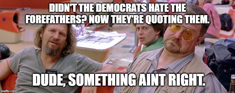Big Lebowski | DIDN'T THE DEMOCRATS HATE THE FOREFATHERS? NOW THEY'RE QUOTING THEM. DUDE, SOMETHING AINT RIGHT. | image tagged in big lebowski | made w/ Imgflip meme maker