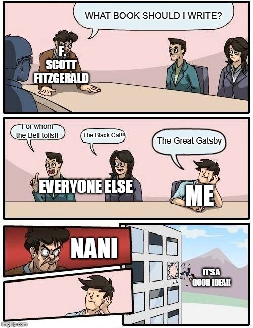 Boardroom Meeting Suggestion | WHAT BOOK SHOULD I WRITE? F. SCOTT FITZGERALD; For whom the Bell tolls!! The Black Cat!!! The Great Gatsby; EVERYONE ELSE; ME; NANI; IT'S A GOOD IDEA!! | image tagged in memes,boardroom meeting suggestion | made w/ Imgflip meme maker