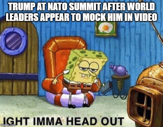 Ight imma head out | TRUMP AT NATO SUMMIT AFTER WORLD LEADERS APPEAR TO MOCK HIM IN VIDEO | image tagged in ight imma head out | made w/ Imgflip meme maker