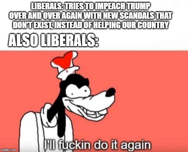 I'll sum it up in a scandal. | LIBERALS: TRIES TO IMPEACH TRUMP OVER AND OVER AGAIN WITH NEW SCANDALS THAT DON'T EXIST, INSTEAD OF HELPING OUR COUNTRY; ALSO LIBERALS: | image tagged in goofy ill fuckin do it again,liberals,memes,politics,funny | made w/ Imgflip meme maker