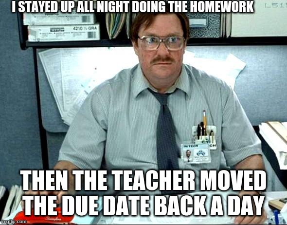 I Was Told There Would Be Meme | I STAYED UP ALL NIGHT DOING THE HOMEWORK; THEN THE TEACHER MOVED THE DUE DATE BACK A DAY | image tagged in memes,i was told there would be | made w/ Imgflip meme maker