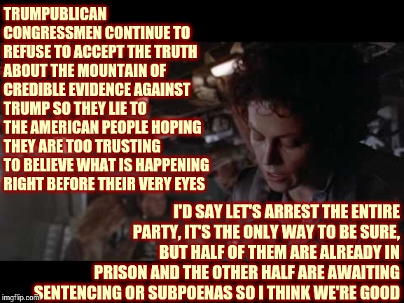 Prison Time | TRUMPUBLICAN CONGRESSMEN CONTINUE TO REFUSE TO ACCEPT THE TRUTH ABOUT THE MOUNTAIN OF CREDIBLE EVIDENCE AGAINST TRUMP SO THEY LIE TO THE AMERICAN PEOPLE HOPING THEY ARE TOO TRUSTING TO BELIEVE WHAT IS HAPPENING RIGHT BEFORE THEIR VERY EYES; I'D SAY LET'S ARREST THE ENTIRE PARTY, IT'S THE ONLY WAY TO BE SURE, BUT HALF OF THEM ARE ALREADY IN PRISON AND THE OTHER HALF ARE AWAITING SENTENCING OR SUBPOENAS SO I THINK WE'RE GOOD | image tagged in aliens-ellen ripley-nuke the entire site from orbit,impeach trump,liar in chief,trumpublican scum,lock them up,memes | made w/ Imgflip meme maker