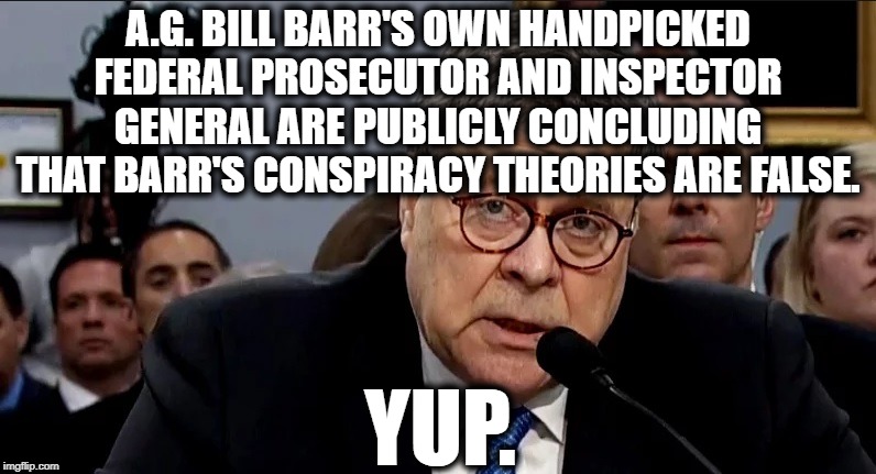 100% Predictable | A.G. BILL BARR'S OWN HANDPICKED FEDERAL PROSECUTOR AND INSPECTOR GENERAL ARE PUBLICLY CONCLUDING THAT BARR'S CONSPIRACY THEORIES ARE FALSE. YUP. | image tagged in bill barr,donald trump,conspiracy theories,investigation,impeach trump,fail | made w/ Imgflip meme maker