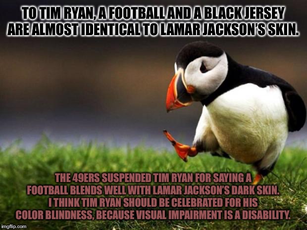 Tim Ryan does not see color. Why the suspension? | TO TIM RYAN, A FOOTBALL AND A BLACK JERSEY ARE ALMOST IDENTICAL TO LAMAR JACKSON’S SKIN. THE 49ERS SUSPENDED TIM RYAN FOR SAYING A FOOTBALL BLENDS WELL WITH LAMAR JACKSON’S DARK SKIN. I THINK TIM RYAN SHOULD BE CELEBRATED FOR HIS COLOR BLINDNESS, BECAUSE VISUAL IMPAIRMENT IS A DISABILITY. | image tagged in memes,unpopular opinion puffin,nfl football,black,dark,jackson | made w/ Imgflip meme maker