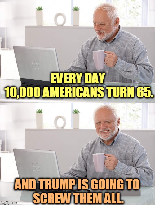 Lost your insurance yet? You might. Gotta redistribute that income upwards to the folks that don't need it. | EVERY DAY 
10,000 AMERICANS TURN 65. AND TRUMP IS GOING TO 
SCREW THEM ALL. | image tagged in old man cup of coffee,baby boomers,elderly,insurance,trump | made w/ Imgflip meme maker