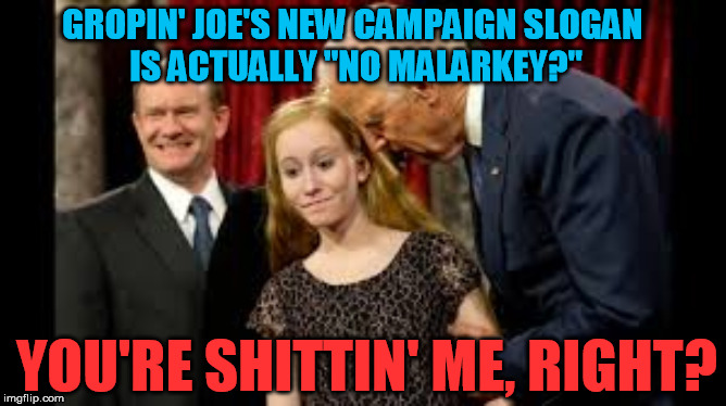 He either has no sense of irony or actually does hold his base in total contempt  :-/ | GROPIN' JOE'S NEW CAMPAIGN SLOGAN 
IS ACTUALLY "NO MALARKEY?"; YOU'RE SHITTIN' ME, RIGHT? | image tagged in creepy joe biden,no malarkey,pedophile | made w/ Imgflip meme maker