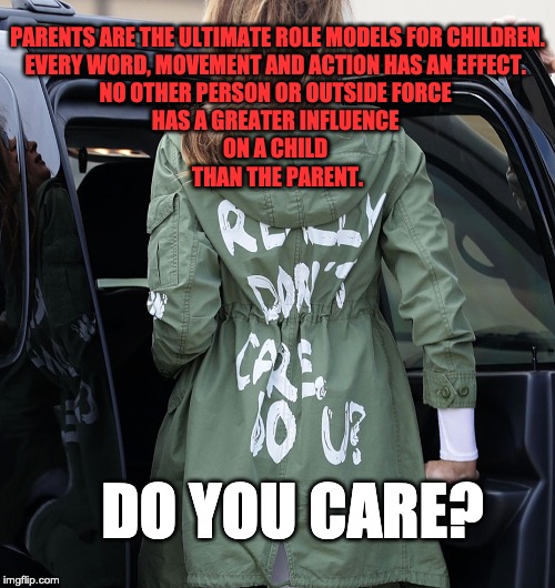 Melania - do you care?? | PARENTS ARE THE ULTIMATE ROLE MODELS FOR CHILDREN. 
EVERY WORD, MOVEMENT AND ACTION HAS AN EFFECT. 
NO OTHER PERSON OR OUTSIDE FORCE 
HAS A GREATER INFLUENCE 
ON A CHILD 
THAN THE PARENT. DO YOU CARE? | image tagged in melania - do you care | made w/ Imgflip meme maker