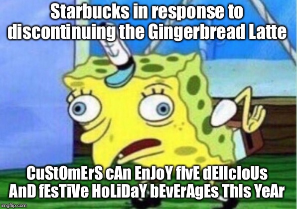 Mocking Spongebob Meme | Starbucks in response to discontinuing the Gingerbread Latte; CuStOmErS cAn EnJoY fIvE dElIcIoUs AnD fEsTiVe HoLiDaY bEvErAgEs ThIs YeAr | image tagged in memes,mocking spongebob | made w/ Imgflip meme maker