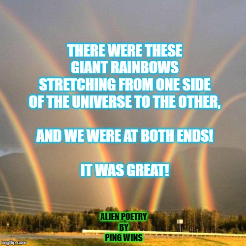 Multiple Rainbows | THERE WERE THESE
GIANT RAINBOWS
STRETCHING FROM ONE SIDE
OF THE UNIVERSE TO THE OTHER,
 
AND WE WERE AT BOTH ENDS!
 
IT WAS GREAT! ALIEN POETRY
BY
PING WINS | image tagged in multiple rainbows | made w/ Imgflip meme maker