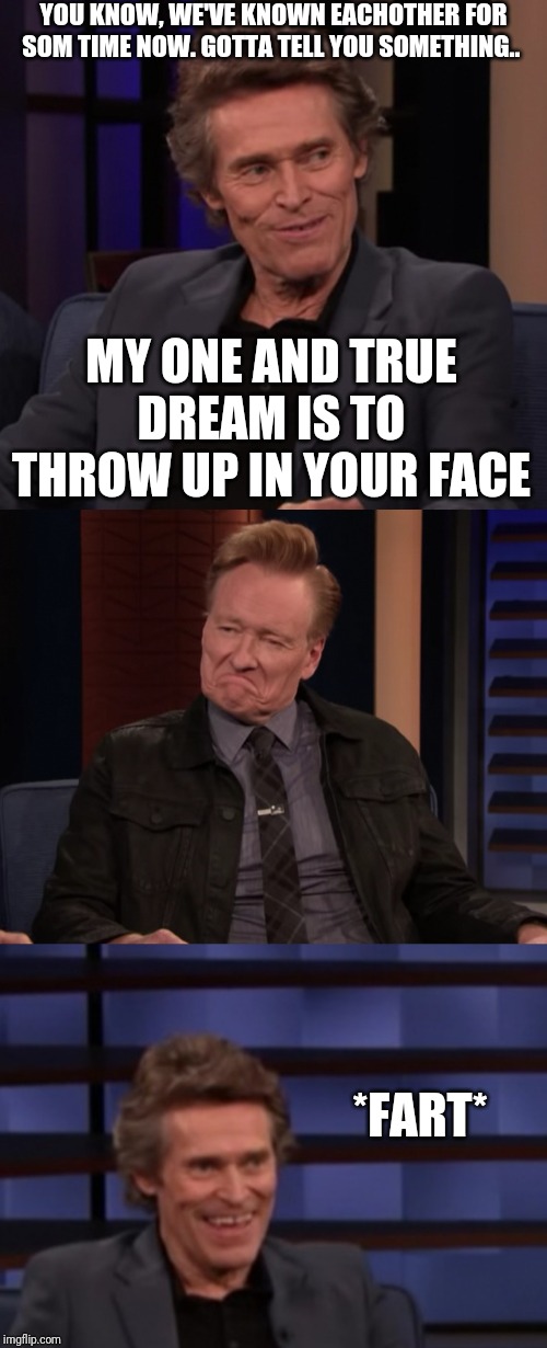 Dafoe fart | YOU KNOW, WE'VE KNOWN EACHOTHER FOR SOM TIME NOW. GOTTA TELL YOU SOMETHING.. MY ONE AND TRUE DREAM IS TO THROW UP IN YOUR FACE; *FART* | image tagged in dafoe fart | made w/ Imgflip meme maker
