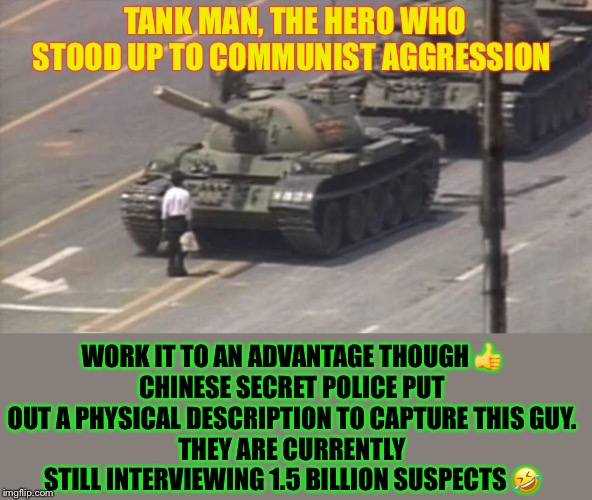 Tiananmen Square Tank Man | TANK MAN, THE HERO WHO STOOD UP TO COMMUNIST AGGRESSION WORK IT TO AN ADVANTAGE THOUGH ?
CHINESE SECRET POLICE PUT OUT A PHYSICAL DESCRIPTIO | image tagged in tiananmen square tank man | made w/ Imgflip meme maker