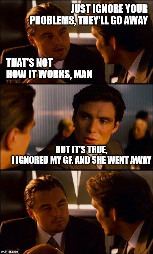 Conversation | JUST IGNORE YOUR PROBLEMS, THEY'LL GO AWAY; THAT'S NOT HOW IT WORKS, MAN; BUT IT'S TRUE,
I IGNORED MY GF, AND SHE WENT AWAY | image tagged in conversation | made w/ Imgflip meme maker