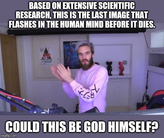 Pewdiepie meme review clap | BASED ON EXTENSIVE SCIENTIFIC RESEARCH, THIS IS THE LAST IMAGE THAT FLASHES IN THE HUMAN MIND BEFORE IT DIES. COULD THIS BE GOD HIMSELF? | image tagged in pewdiepie meme review clap | made w/ Imgflip meme maker