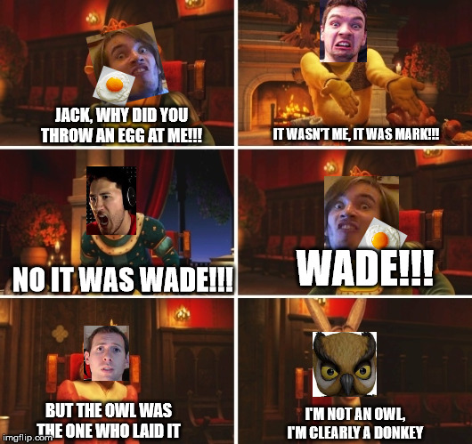 Shrek Fiona Harold Donkey | JACK, WHY DID YOU THROW AN EGG AT ME!!! IT WASN'T ME, IT WAS MARK!!! WADE!!! NO IT WAS WADE!!! BUT THE OWL WAS THE ONE WHO LAID IT; I'M NOT AN OWL, I'M CLEARLY A DONKEY | image tagged in shrek fiona harold donkey,youtubers | made w/ Imgflip meme maker