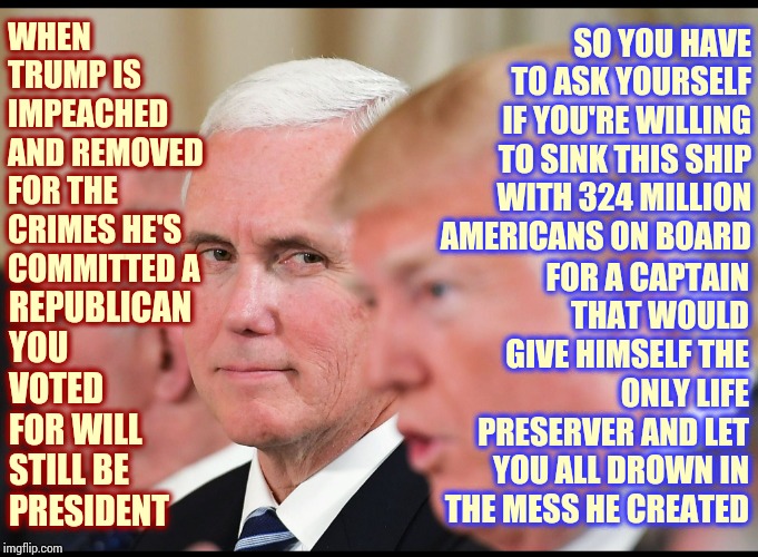 He's One Man And Not Even A Good One At That | WHEN TRUMP IS IMPEACHED AND REMOVED FOR THE CRIMES HE'S COMMITTED A; SO YOU HAVE TO ASK YOURSELF IF YOU'RE WILLING TO SINK THIS SHIP WITH 324 MILLION AMERICANS ON BOARD; FOR A CAPTAIN THAT WOULD GIVE HIMSELF THE ONLY LIFE PRESERVER AND LET YOU ALL DROWN IN THE MESS HE CREATED; REPUBLICAN YOU VOTED FOR WILL STILL BE PRESIDENT | image tagged in impeach trump,trump unfit unqualified dangerous,liar in chief,lock him up,president pence,memes | made w/ Imgflip meme maker