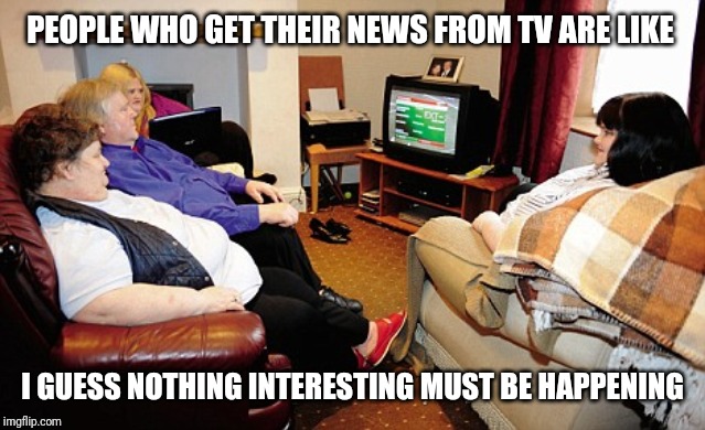 Watching TV | PEOPLE WHO GET THEIR NEWS FROM TV ARE LIKE; I GUESS NOTHING INTERESTING MUST BE HAPPENING | image tagged in fat people watching tv | made w/ Imgflip meme maker