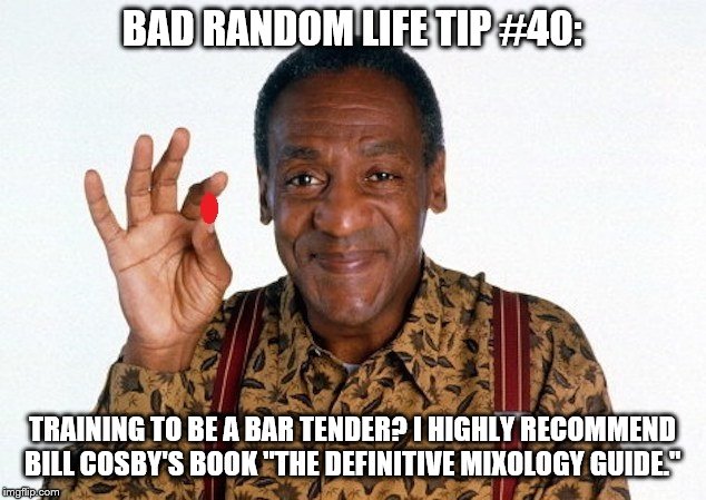 Bill Cosby Pill giver | BAD RANDOM LIFE TIP #40:; TRAINING TO BE A BAR TENDER? I HIGHLY RECOMMEND BILL COSBY'S BOOK "THE DEFINITIVE MIXOLOGY GUIDE." | image tagged in bill cosby pill giver | made w/ Imgflip meme maker
